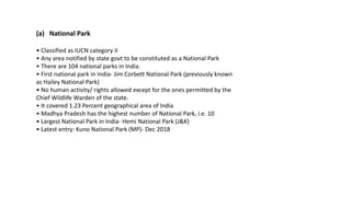 (a) National Park
• Classified as IUCN category II
• Any area notified by state govt to be constituted as a National Park
• There are 104 national parks in India.
• First national park in India- Jim Corbett National Park (previously known
as Hailey National Park)
• No human activity/ rights allowed except for the ones permitted by the
Chief Wildlife Warden of the state.
• It covered 1.23 Percent geographical area of India
• Madhya Pradesh has the highest number of National Park, i.e. 10
• Largest National Park in India- Hemi National Park (J&K)
• Latest entry: Kuno National Park (MP)- Dec 2018
 