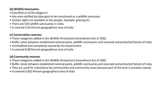 (b) Wildlife Sanctuaries
• Classified as IUCN category II
• Any area notified by state govt to be constituted as a wildlife sanctuary.
• Certain rights are available to the people. Example- grazing etc.
• There are 543 wildlife sanctuaries in India.
• It covered 3.62 Percent geographical area of India
(c) Conservation reserves
• These categories added in the Wildlife (Protection) Amendment Act of 2002.
• Buffer zones between established national parks, wildlife sanctuaries and reserved and protected forests of India.
• Uninhabited and completely owned by the Government.
• It covered 0.08 Percent geographical area of India
(d) Community reserves
• These categories added in the Wildlife (Protection) Amendment Act of 2002.
• Buffer zones between established national parks, wildlife sanctuaries and reserved and protected forests of India.
• They are used for subsistence by communities and community areas because part of the land is privately owned.
• It covered 0.002 Percent geographical area of India
 