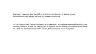 Biodiversity means the diversity of life in all its forms; the diversity of species, genetic
variations within one species, and diversity between ecosystems
UN Earth Summit 1992 defined biodiversity as ‘the variability among living organisms from all sources,
including terrestrial, marine and other aquatic ecosystems and the ecological complexes of which they
are a part; this includes diversity within species, between species and of ecosystems
 