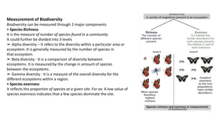 Measurement of Biodiversity
Biodiversity can be measured through 2 major components
• Species Richness
It is the measure of number of species found in a community
It could further be divided into 3 levels
➢ Alpha diversity – It refers to the diversity within a particular area or
ecosystem. It is generally measured by the number of species in
that ecosystem.
➢ Beta diversity - It is a comparison of diversity between
ecosystems. It is measured by the change in amount of species
between the ecosystems.
➢ Gamma diversity - It is a measure of the overall diversity for the
different ecosystems within a region.
• Species evenness
It reflects the proportion of species at a given site. For ex: A low value of
species evenness indicates that a few species dominate the site.
 