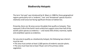 Biodiversity Hotspots
The term ‘hot spot’ was introduced by N. Myers in 1988 for those geographical
regions particularly rich in ‘endemic’, ‘rare’ and ‘threatened’ species found in
relatively small areas but facing significant threats to habitat loss.
Presently, there are 36 areas across the globe that qualify as hotspots. They
represent 2.4% of the Earth’s land surface but support more than half of the
world’s plant species as endemics — and nearly 43% of bird, mammal, reptile
and amphibian species as endemics.
For any area to qualify as a biodiversity hotspot, the following two criteria’s
must be met:
• The area must contain at least 1,500 species of endemic vascular plants.
• The area must have lost at least 70 per cent of its primary native
vegetation
 