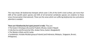 The map shows 34 biodiversity hotspots which cover 2.3% of the Earth's land surface, yet more than
50% of the world’s plant species and 42% of all terrestrial vertebrate species are endemic to these
areas (Conservation International). These are the areas which are suffering biodiversity loss and where
attention is needed
There are 4 biodiversity hot spots present in India. They are:
• The Eastern Himalayas [Arunachal Pradesh, Bhutan, Eastern Nepal]
• Indo-Burma and [Purvanchal Hills, Arakan Yoma, Eastern Bangladesh]
• The Western Ghats and Sri Lanka
• Sundalands: Includes Nicobar group of Islands (and Indonesia, Malaysia, Singapore, Brunei,
Philippines).
 