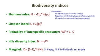 Biodiversity indices
• Shannon index: H = -Σpi*ln(pi)
• Simpson index: C = Σ(pi)2
• Probablity of interspecific encounter: PIE’ = 1- C
• Hills diversity index: N1 = e[H]
• Margalef: D= (S-1)/ln(N); S: # spp, N: # individuals in sample
Assumptions:
All individuals are randomly sampled
Population is indefinitely large, or effectively infinite
All species in the community are represented
 