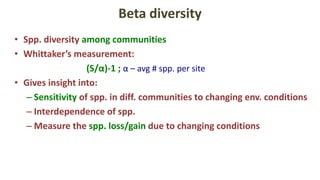 Beta diversity
• Spp. diversity among communities
• Whittaker’s measurement:
(S/α)-1 ; α – avg # spp. per site
• Gives insight into:
– Sensitivity of spp. in diff. communities to changing env. conditions
– Interdependence of spp.
– Measure the spp. loss/gain due to changing conditions
 