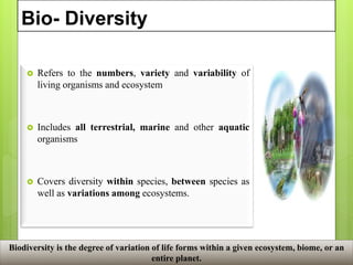 Bio- Diversity
 Refers to the numbers, variety and variability of
living organisms and ecosystem
 Includes all terrestrial, marine and other aquatic
organisms
 Covers diversity within species, between species as
well as variations among ecosystems.
Biodiversity is the degree of variation of life forms within a given ecosystem, biome, or an
entire planet.
 