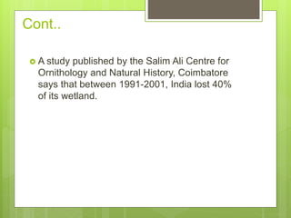 Cont..
 A study published by the Salim Ali Centre for
Ornithology and Natural History, Coimbatore
says that between 1991-2001, India lost 40%
of its wetland.
 