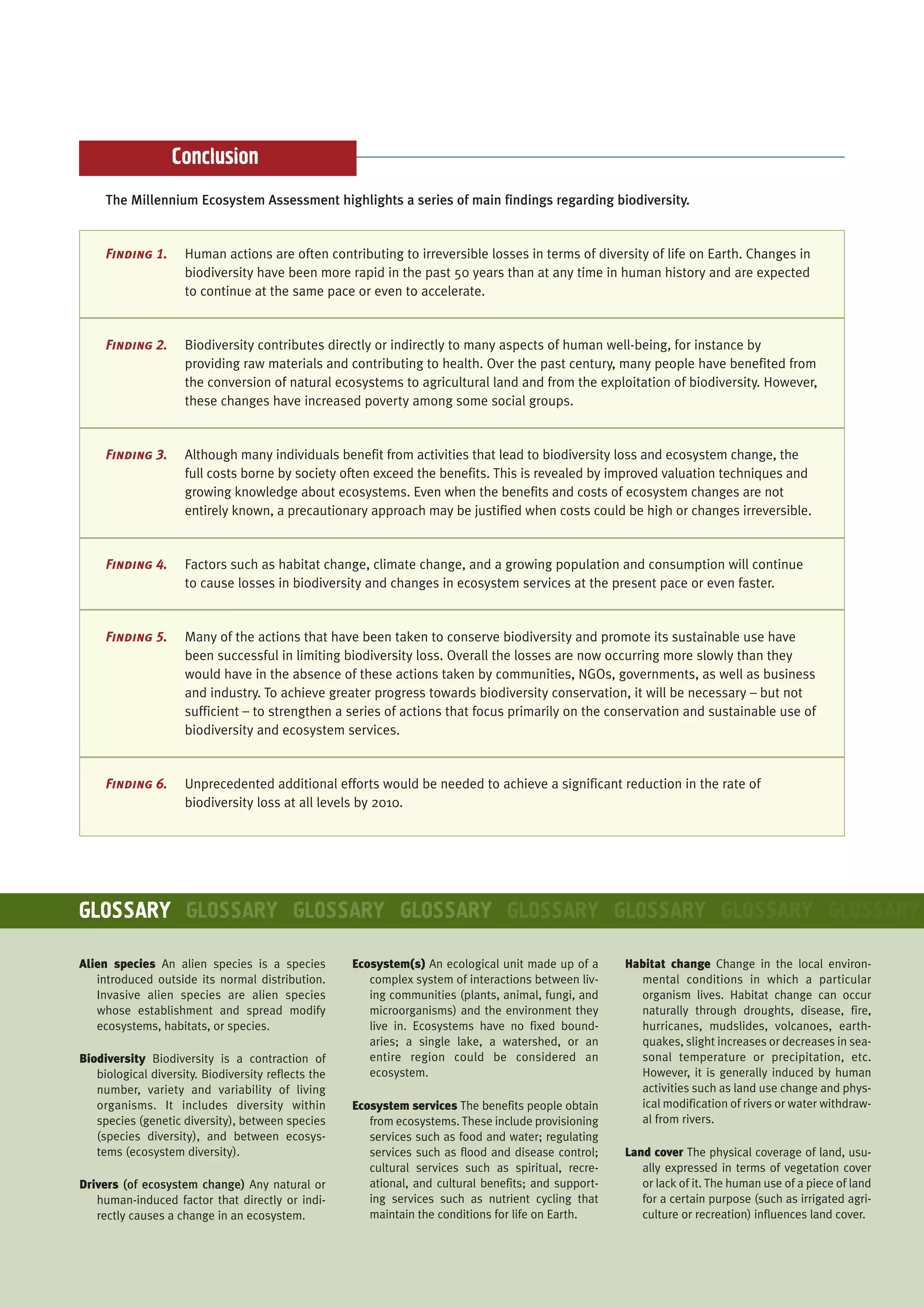 Conclusion
     The Millennium Ecosystem Assessment highlights a series of main findings regarding biodiversity.


     Finding 1.      Human actions are often contributing to irreversible losses in terms of diversity of life on Earth. Changes in
                     biodiversity have been more rapid in the past 50 years than at any time in human history and are expected
                     to continue at the same pace or even to accelerate.


     Finding 2.      Biodiversity contributes directly or indirectly to many aspects of human well-being, for instance by
                     providing raw materials and contributing to health. Over the past century, many people have benefited from
                     the conversion of natural ecosystems to agricultural land and from the exploitation of biodiversity. However,
                     these changes have increased poverty among some social groups.


     Finding 3.      Although many individuals benefit from activities that lead to biodiversity loss and ecosystem change, the
                     full costs borne by society often exceed the benefits. This is revealed by improved valuation techniques and
                     growing knowledge about ecosystems. Even when the benefits and costs of ecosystem changes are not
                     entirely known, a precautionary approach may be justified when costs could be high or changes irreversible.


     Finding 4.      Factors such as habitat change, climate change, and a growing population and consumption will continue
                     to cause losses in biodiversity and changes in ecosystem services at the present pace or even faster.


     Finding 5.      Many of the actions that have been taken to conserve biodiversity and promote its sustainable use have
                     been successful in limiting biodiversity loss. Overall the losses are now occurring more slowly than they
                     would have in the absence of these actions taken by communities, NGOs, governments, as well as business
                     and industry. To achieve greater progress towards biodiversity conservation, it will be necessary – but not
                     sufficient – to strengthen a series of actions that focus primarily on the conservation and sustainable use of
                     biodiversity and ecosystem services.


     Finding 6.      Unprecedented additional efforts would be needed to achieve a significant reduction in the rate of
                     biodiversity loss at all levels by 2010.




GLOSSARY GLOSSARY GLOSSARY GLOSSARY GLOSSARY GLOSSARY GLOSSARY GLOSSARY

Alien species An alien species is a species          Ecosystem(s) An ecological unit made up of a      Habitat change Change in the local environ-
   introduced outside its normal distribution.          complex system of interactions between liv-      mental conditions in which a particular
   Invasive alien species are alien species             ing communities (plants, animal, fungi, and      organism lives. Habitat change can occur
   whose establishment and spread modify                microorganisms) and the environment they         naturally through droughts, disease, fire,
   ecosystems, habitats, or species.                    live in. Ecosystems have no fixed bound-         hurricanes, mudslides, volcanoes, earth-
                                                        aries; a single lake, a watershed, or an         quakes, slight increases or decreases in sea-
Biodiversity Biodiversity is a contraction of           entire region could be considered an             sonal temperature or precipitation, etc.
   biological diversity. Biodiversity reflects the      ecosystem.                                       However, it is generally induced by human
   number, variety and variability of living                                                             activities such as land use change and phys-
   organisms. It includes diversity within           Ecosystem services The benefits people obtain       ical modification of rivers or water withdraw-
   species (genetic diversity), between species         from ecosystems. These include provisioning      al from rivers.
   (species diversity), and between ecosys-             services such as food and water; regulating
   tems (ecosystem diversity).                          services such as flood and disease control;    Land cover The physical coverage of land, usu-
                                                        cultural services such as spiritual, recre-       ally expressed in terms of vegetation cover
Drivers (of ecosystem change) Any natural or            ational, and cultural benefits; and support-      or lack of it. The human use of a piece of land
   human-induced factor that directly or indi-          ing services such as nutrient cycling that        for a certain purpose (such as irrigated agri-
   rectly causes a change in an ecosystem.              maintain the conditions for life on Earth.        culture or recreation) influences land cover.
 