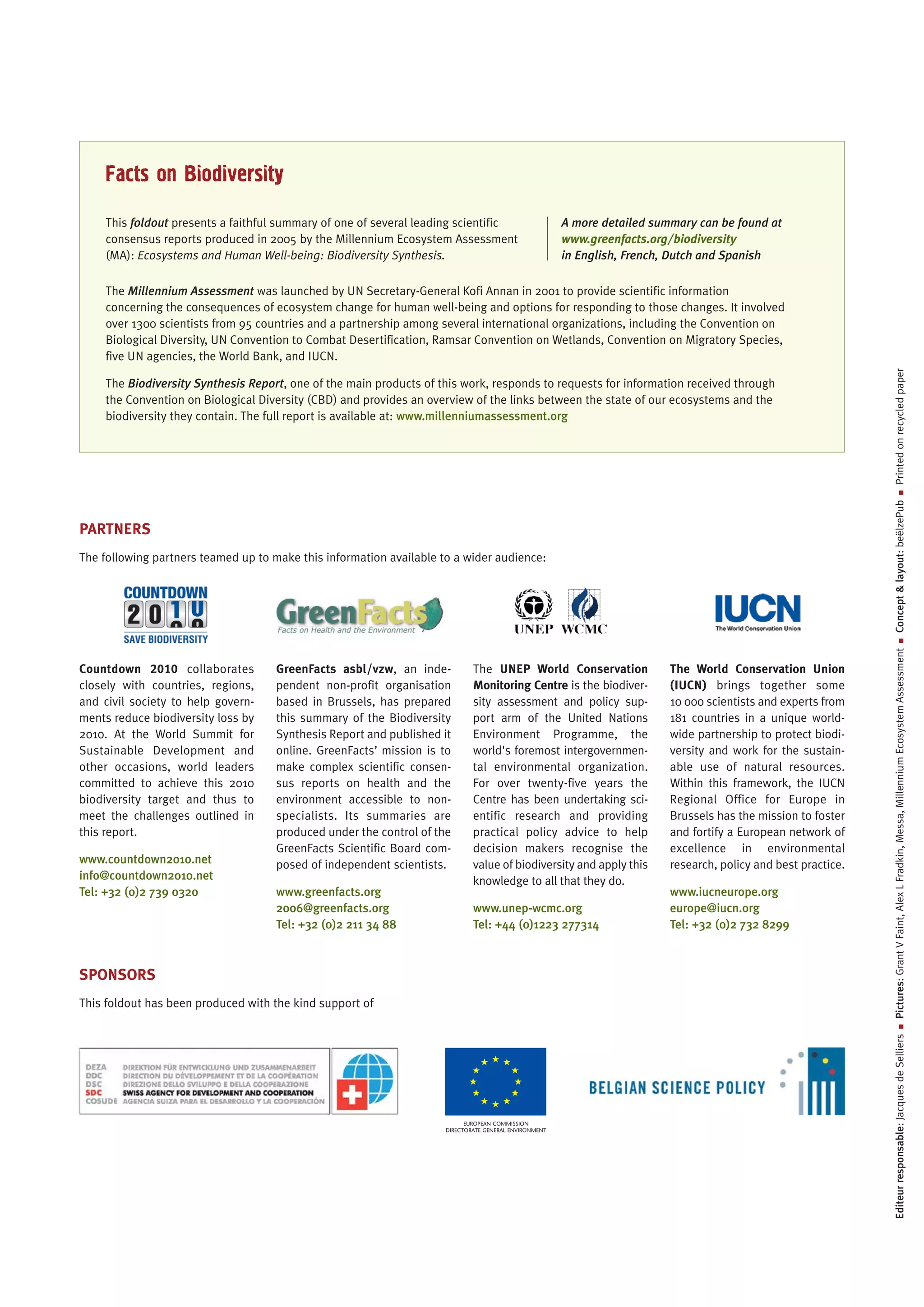 Facts on Biodiversity
    This foldout presents a faithful summary of one of several leading scientific                      A more detailed summary can be found at
    consensus reports produced in 2005 by the Millennium Ecosystem Assessment                          www.greenfacts.org/biodiversity
    (MA): Ecosystems and Human Well-being: Biodiversity Synthesis.                                     in English, French, Dutch and Spanish

    The Millennium Assessment was launched by UN Secretary-General Kofi Annan in 2001 to provide scientific information
    concerning the consequences of ecosystem change for human well-being and options for responding to those changes. It involved
    over 1300 scientists from 95 countries and a partnership among several international organizations, including the Convention on
    Biological Diversity, UN Convention to Combat Desertification, Ramsar Convention on Wetlands, Convention on Migratory Species,
    five UN agencies, the World Bank, and IUCN.




                                                                                                                                                                    Printed on recycled paper
    The Biodiversity Synthesis Report, one of the main products of this work, responds to requests for information received through
    the Convention on Biological Diversity (CBD) and provides an overview of the links between the state of our ecosystems and the
    biodiversity they contain. The full report is available at: www.millenniumassessment.org




                                                                                                                                                                                  ■
                                                                                                                                                                Concept & layout: beëlzePub
PARTNERS
The following partners teamed up to make this information available to a wider audience:




                                                                                                                                                                                  ■
                                                                                                                                                                Pictures: Grant V Faint, Alex L Fradkin, Messa, Millennium Ecosystem Assessment
Countdown 2010 collaborates          GreenFacts asbl/vzw, an inde-           The UNEP World Conservation                  The World Conservation Union
closely with countries, regions,     pendent non-profit organisation         Monitoring Centre is the biodiver-           (IUCN) brings together some
and civil society to help govern-    based in Brussels, has prepared         sity assessment and policy sup-              10 000 scientists and experts from
ments reduce biodiversity loss by    this summary of the Biodiversity        port arm of the United Nations               181 countries in a unique world-
2010. At the World Summit for        Synthesis Report and published it       Environment Programme, the                   wide partnership to protect biodi-
Sustainable Development and          online. GreenFacts’ mission is to       world's foremost intergovernmen-             versity and work for the sustain-
other occasions, world leaders       make complex scientific consen-         tal environmental organization.              able use of natural resources.
committed to achieve this 2010       sus reports on health and the           For over twenty-five years the               Within this framework, the IUCN
biodiversity target and thus to      environment accessible to non-          Centre has been undertaking sci-             Regional Office for Europe in
meet the challenges outlined in      specialists. Its summaries are          entific research and providing               Brussels has the mission to foster
this report.                         produced under the control of the       practical policy advice to help              and fortify a European network of
                                     GreenFacts Scientific Board com-        decision makers recognise the                excellence in environmental
www.countdown2010.net                posed of independent scientists.        value of biodiversity and apply this         research, policy and best practice.
info@countdown2010.net                                                       knowledge to all that they do.
Tel: +32 (0)2 739 0320               www.greenfacts.org                                                                   www.iucneurope.org
                                     2006@greenfacts.org                     www.unep-wcmc.org                            europe@iucn.org
                                     Tel: +32 (0)2 211 34 88                 Tel: +44 (0)1223 277314                      Tel: +32 (0)2 732 8299



SPONSORS
This foldout has been produced with the kind support of
                                                                                                                                                                                  ■
                                                                                                                                                                Editeur responsable: Jacques de Selliers




                                                                           EUROPEAN COMMISSION
                                                                     DIRECTORATE GENERAL ENVIRONMENT
 