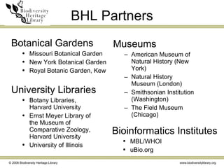 BHL Partners Museums American Museum of Natural History (New York) Natural History Museum (London) Smithsonian Institution (Washington) The Field Museum (Chicago) Botanical Gardens Missouri Botanical Garden New York Botanical Garden Royal Botanic Garden, Kew University Libraries Botany Libraries, Harvard University Ernst Meyer Library of the Museum of Comparative Zoology, Harvard University University of Illinois Bioinformatics Institutes  MBL/WHOI uBio.org 