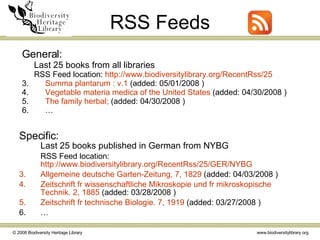 RSS Feeds Specific:   Last 25 books published in German from NYBG RSS Feed location:  http://www.biodiversitylibrary.org/RecentRss/25/GER/NYBG       Allgemeine  deutsche  Garten-Zeitung , 7, 1829  (added: 04/03/2008 )  Zeitschrift   fr   wissenschaftliche   Mikroskopie  und  fr   mikroskopische   Technik . 2, 1885  (added: 03/28/2008 )  Zeitschrift   fr   technische   Biologie . 7, 1919  (added: 03/27/2008 )  … General:   Last 25 books from all libraries RSS Feed location:  http://www.biodiversitylibrary.org/RecentRss/25       Summa  plantarum  : v.1  (added: 05/01/2008 )  Vegetable  materia   medica  of the United States  (added: 04/30/2008 )  The family herbal;  (added: 04/30/2008 )  … 