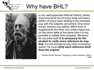 Why have BHL? In any well-appointed Natural History Library there should be found every book and every edition of every book dealing in the remotest way with the subjects concerned. One never knows wherein one edition differs from or supplements the other and unless these are on the same table at the same time it is not possible to collate them properly. Moreover for accurate work  it is necessary for the student to verify every reference he may find ; it is not enough to copy from a previous author; he must  verify each reference itself from the original . Charles Davies Sherborn, Epilogue to  Index Animalium , March 1922 Charles Davies Sherborn (1861-1942) 