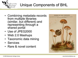 Unique Components of BHL Combining metadata records from multiple libraries (similar, but different) and representing through a shared portal Use of JPEG2000 Web 2.0 Mashups Taxonomic data mining Services Rare & novel content 