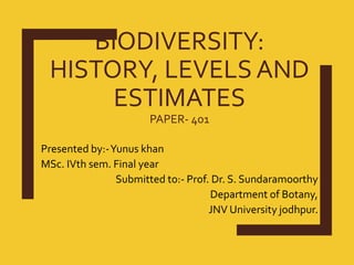 BIODIVERSITY:
HISTORY, LEVELS AND
ESTIMATES
PAPER- 401
Presented by:-Yunus khan
MSc. IVth sem. Final year
Submitted to:- Prof. Dr. S. Sundaramoorthy
Department of Botany,
JNV University jodhpur.
 