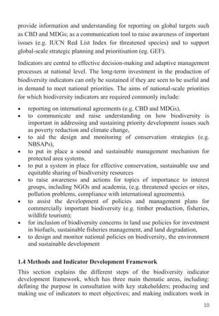 10
provide information and understanding for reporting on global targets such
as CBD and MDGs; as a communication tool to raise awareness of important
issues (e.g. IUCN Red List Index for threatened species) and to support
global-scale strategic planning and prioritisation (eg. GEF).
Indicators are central to effective decision-making and adaptive management
processes at national level. The long-term investment in the production of
biodiversity indicators can only be sustained if they are seen to be useful and
in demand to meet national priorities. The aims of national-scale priorities
for which biodiversity indicators are required commonly include:
 reporting on international agreements (e.g. CBD and MDGs),
 to communicate and raise understanding on how biodiversity is
important in addressing and sustaining priority development issues such
as poverty reduction and climate change,
 to aid the design and monitoring of conservation strategies (e.g.
NBSAPs),
 to put in place a sound and sustainable management mechanism for
protected area systems,
 to put a system in place for effective conservation, sustainable use and
equitable sharing of biodiversity resources
 to raise awareness and actions for topics of importance to interest
groups, including NGOs and academia, (e.g. threatened species or sites,
pollution problems, compliance with international agreements).
 to assist the development of policies and management plans for
commercially important biodiversity (e.g. timber production, fisheries,
wildlife tourism);
 for inclusion of biodiversity concerns in land use policies for investment
in biofuels, sustainable fisheries management, and land degradation,
 to design and monitor national policies on biodiversity, the environment
and sustainable development
1.4 Methods and Indicator Development Framework
This section explains the different steps of the biodiversity indicator
development framework, which has three main thematic areas, including:
defining the purpose in consultation with key stakeholders; producing and
making use of indicators to meet objectives; and making indicators work in
 