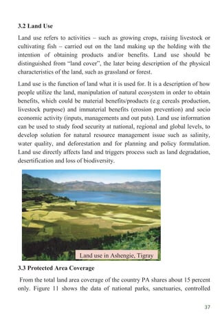 37
3.2 Land Use
Land use refers to activities – such as growing crops, raising livestock or
cultivating fish – carried out on the land making up the holding with the
intention of obtaining products and/or benefits. Land use should be
distinguished from “land cover”, the later being description of the physical
characteristics of the land, such as grassland or forest.
Land use is the function of land what it is used for. It is a description of how
people utilize the land, manipulation of natural ecosystem in order to obtain
benefits, which could be material benefits/products (e.g cereals production,
livestock purpose) and immaterial benefits (erosion prevention) and socio
economic activity (inputs, managements and out puts). Land use information
can be used to study food security at national, regional and global levels, to
develop solution for natural resource management issue such as salinity,
water quality, and deforestation and for planning and policy formulation.
Land use directly affects land and triggers process such as land degradation,
desertification and loss of biodiversity.
3.3 Protected Area Coverage
From the total land area coverage of the country PA shares about 15 percent
only. Figure 11 shows the data of national parks, sanctuaries, controlled
Land use in Ashengie, Tigray
 
