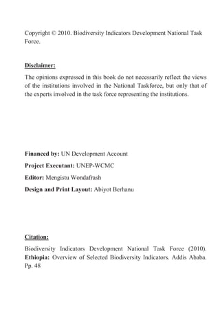 4
Copyright © 2010. Biodiversity Indicators Development National Task
Force.
Disclaimer:
The opinions expressed in this book do not necessarily reflect the views
of the institutions involved in the National Taskforce, but only that of
the experts involved in the task force representing the institutions.
Financed by: UN Development Account
Project Executant: UNEP-WCMC
Editor: Mengistu Wondafrash
Design and Print Layout: Abiyot Berhanu
Citation:
Biodiversity Indicators Development National Task Force (2010).
Ethiopia: Overview of Selected Biodiversity Indicators. Addis Ababa.
Pp. 48
 