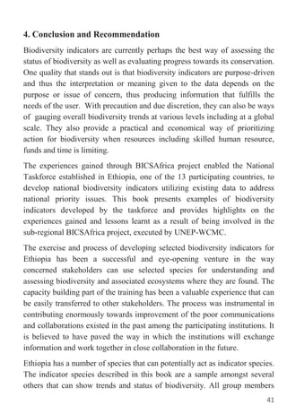 41
4. Conclusion and Recommendation
Biodiversity indicators are currently perhaps the best way of assessing the
status of biodiversity as well as evaluating progress towards its conservation.
One quality that stands out is that biodiversity indicators are purpose-driven
and thus the interpretation or meaning given to the data depends on the
purpose or issue of concern, thus producing information that fulfills the
needs of the user. With precaution and due discretion, they can also be ways
of gauging overall biodiversity trends at various levels including at a global
scale. They also provide a practical and economical way of prioritizing
action for biodiversity when resources including skilled human resource,
funds and time is limiting.
The experiences gained through BICSAfrica project enabled the National
Taskforce established in Ethiopia, one of the 13 participating countries, to
develop national biodiversity indicators utilizing existing data to address
national priority issues. This book presents examples of biodiversity
indicators developed by the taskforce and provides highlights on the
experiences gained and lessons learnt as a result of being involved in the
sub-regional BICSAfrica project, executed by UNEP-WCMC.
The exercise and process of developing selected biodiversity indicators for
Ethiopia has been a successful and eye-opening venture in the way
concerned stakeholders can use selected species for understanding and
assessing biodiversity and associated ecosystems where they are found. The
capacity building part of the training has been a valuable experience that can
be easily transferred to other stakeholders. The process was instrumental in
contributing enormously towards improvement of the poor communications
and collaborations existed in the past among the participating institutions. It
is believed to have paved the way in which the institutions will exchange
information and work together in close collaboration in the future.
Ethiopia has a number of species that can potentially act as indicator species.
The indicator species described in this book are a sample amongst several
others that can show trends and status of biodiversity. All group members
 