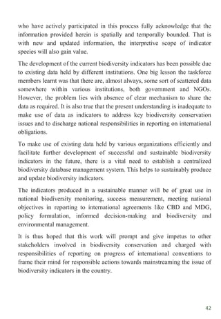 42
who have actively participated in this process fully acknowledge that the
information provided herein is spatially and temporally bounded. That is
with new and updated information, the interpretive scope of indicator
species will also gain value.
The development of the current biodiversity indicators has been possible due
to existing data held by different institutions. One big lesson the taskforce
members learnt was that there are, almost always, some sort of scattered data
somewhere within various institutions, both government and NGOs.
However, the problem lies with absence of clear mechanism to share the
data as required. It is also true that the present understanding is inadequate to
make use of data as indicators to address key biodiversity conservation
issues and to discharge national responsibilities in reporting on international
obligations.
To make use of existing data held by various organizations efficiently and
facilitate further development of successful and sustainable biodiversity
indicators in the future, there is a vital need to establish a centralized
biodiversity database management system. This helps to sustainably produce
and update biodiversity indicators.
The indicators produced in a sustainable manner will be of great use in
national biodiversity monitoring, success measurement, meeting national
objectives in reporting to international agreements like CBD and MDG,
policy formulation, informed decision-making and biodiversity and
environmental management.
It is thus hoped that this work will prompt and give impetus to other
stakeholders involved in biodiversity conservation and charged with
responsibilities of reporting on progress of international conventions to
frame their mind for responsible actions towards mainstreaming the issue of
biodiversity indicators in the country.
 