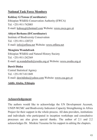 43
National Task Force Members
Kahisay G/Tensae (Coordinator)
Ethiopian Wildlife Conservation Authority (EWCA)
Tel. +251-911-742003
E-mail: kahsaygt@hotmail.com Website: www.ewca.gov.et
Abiyot Berhanu (D/Coordinator)
Institute of Biodiversity Conservation
Tel. +251-911-120725
E-mail: info@etflora.net Website: www.etflora.net
Mengistu Wondafrash
Ethiopian Wildlife and Natural History Society
Tel. +251-911-242369
E-mail: m.wondafrash@ewnhs.org.et Website: www.ewnhs.org.et
Dawit Dinku
Central Statistical Agency
Tel. +251-917-811849
E-mail: dawitdinku@yahoo.com Website: www.csa.gov.et
Addis Ababa, Ethiopia
Acknowledgement
The authors would like to acknowledge the UN Development Account,
UNEP-WCMC and Biodiversity Indicators Capacity Strengthening in Africa
Project for their support in the whole process. All data providers, institutions
and individuals who participated in inception workshops and consultative
processes are also given special thanks. The author of 2.1 and 2.2
acknowledges Dr. Misikire Tessema for his support in editing the chapters.
 