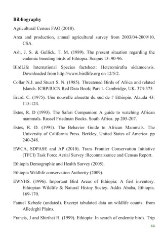 44
Bibliography
Agricultural Census FAO (2010).
Area and production, annual agricultural survey from 2003/04-2009/10,
CSA.
Ash, J. S. & Gullick, T. M. (1989). The present situation regarding the
endemic breeding birds of Ethiopia. Scopus 13: 90-96.
BirdLife International Species factsheet: Heteromirafra sidamoensis.
Downloaded from http://www.birdlife.org on 12/5/2.
Collar N.J. and Stuart S. N. (1985). Threatened Birds of Africa and related
Islands. ICBP/IUCN Red Data Book; Part 1. Cambridge, UK. 374-375.
Erard, C. (1975). Une nouvelle alouette du sud de l' Ethiopie. Alauda 43:
115-124.
Estes, R. D (1993). The Safari Companion: A guide to watching African
mammals. Russel Friedman Books. South Africa. pp 205-207.
Estes, R. D. (1991). The Behavior Guide to African Mammals. The
University of California Press. Berkley, United States of America. pp
240-248.
EWCA, SDPASE and AP (2010). Trans Frontier Conservation Initiative
(TFCI) Task Force Aerial Survey :Reconnaissance and Census Report.
Ethiopia Demographic and Health Survey (2005).
Ethiopia Wildlife conservation Authority (2009).
EWNHS. (1996). Important Bird Areas of Ethiopia: A first inventory.
Ethiopian Wildlife & Natural Histoy Sociey. Addis Ababa, Ethiopia.
169-170.
Fanuel Kebede (undated). Excerpt tabulated data on wildlife counts from
Alledeghi Plains.
Francis, J and Shirihai H. (1999). Ethiopia: In search of endemic birds. Trip
 