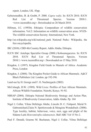 45
report. London, UK. 45pp.
Geberemedhin, B. & Grubb, P. 2008. Capra walie. In: IUCN 2010. IUCN
Red List of Threatened Species. Version 2010.1.
<www.iucnredlist.org>. Downloaded on 26 March 2010.
Hillman, J.C. (1993b). Ethiopia: Compendium of wildlife conservation
information. Vol.2: Information on wildlife conservation areas. NYZS-
The wildlife conservation Society- International, New York.
http://en.wikipedia.org/wiki/national_park National Parks- Wikipedia, the
free encyclopedia.
IBC (2010). CBD 4th Country Report. Addis Ababa, Ethiopia.
IUCN SSC Antelope Specialist Group (2008.) Kobusmegaceros. In: IUCN
2010. IUCN Red List of Threatened Species. Version
2010.1.<www.iucnredlist.org>. Downloaded on 15 May 2010.
Kingdon, J. (1997). Kingdon Field Guide to Mamals of Africa. Academic
Press, London
Kingdon, J. (2004). The Kingdon Pocket Guide to African Mammals. A&Cf
Black Publishers Ltd. London. pp 192-196.
Land use by H. George and F. O. Nachtergaele (2002)
McColaugh, D.W. (1989). Wild Lives: Profiles of East African Mammals.
African Wildlife Foundation. Nairobi, Kenya. 91-92.
NBSAP (2004). Ethiopia National Biodiversity Strategy and Action Plan.
Institute of Biodiversity Conservation, Addis Ababa. Pp. 104
Nigel J. Collar, Yilma Dellelegn Abebe, Lincoln D. C. Fishpool, Merid N.
Gabremichael,Claire N. Spottiswoode & Mengistu Wondafrash. (2008).
Type locality, habitat, behaviour, voice, nest, eggs and plight of the
Sidamo Lark Heteromirafra sidamoensis. Bull ABC Vol 15 No 2.
Paul F. Donald, Graeme M. Buchanan, Nigel J. Collar, Yilma Dellelegn
 