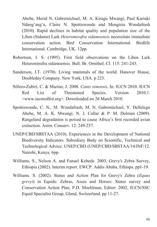 46
Abebe, Merid N. Gabremichael, M. A. Kiragu Mwangi, Paul Kariuki
Ndang‟ang‟a, Claire N. Spottiswoode and Mengistu Wondafrash
(2010). Rapid declines in habitat quality and population size of the
Liben (Sidamo) Lark Heteromirafra sidamoensis necessitate immediate
conservation action. Bird Conservation International. Birdlife
International. Cambridge, UK. 12pp.
Robertson, I. S. (1995). First field observations on the Liben Lark
Heteromirafra sidamoensis. Bull. Br. Ornithol. Cl. 115: 241-243.
Sanderson, I.T. (1970). Living mammals of the world. Hanover House,
Doubleday Company. New York, USA. p 223.
Sillero-Zubiri, C. & Marino, J. 2008. Canis simensis. In: IUCN 2010. IUCN
Red List of Threatened Species. Version 2010.1.
<www.iucnredlist.org>. Downloaded on 26 March 2010.
Spottiswoode, C. N., M. Wondafrash, M. N. Gabremichael, Y. Dellelegn
Abebe, M. A. K. Mwangi, N. J. Collar & P. M. Dolman (2009).
Rangeland degradation is poised to cause Africa‟s first recorded avian
extinction. Anim. Conserv. 12: 249-257.
UNEP/CBD/SBSTAA (2010). Experiences in the Development of National
Biodiversity Indicators. Subsidiary Body on Scientific, Technical and
Technological Advice. UNEP/CBD (UNEP/CBD/SBSTAA/14/INF/12.
Nairobi, Kenya. 6pp.
Williams, S., Nelson A. and Fanuel Kebede. 2003. Grevy's Zebra Survey,
Ethiopia (2002). Interim report. EWCP. Addis Ababa, Ethiopa. pp1-19.
Williams. S. (2002). Status and Action Plan for Grevy's Zebra (Equus
grevyi) in Equids: Zebras, Asses and Horses: Status survey and
Conservation Action Plan, P.D. Moehlman, Editor: 2002, IUCN/SSC
Equid Specialist Group, Gland, Switzerland. pp 11-27.
 