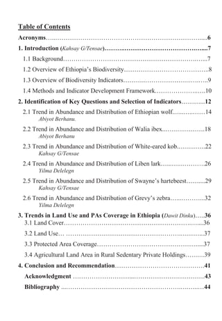 5
Table of Contents
Acronyms…..…………………………………………………………….....6
1. Introduction (Kahsay G/Tensae)………..…………………………….…....7
1.1 Background……………………………………………………….…...7
1.2 Overview of Ethiopia‟s Biodiversity…………………………………..8
1.3 Overview of Biodiversity Indicators………..………………….….…..9
1.4 Methods and Indicator Development Framework.………………..….10
2. Identification of Key Questions and Selection of Indicators………...12
2.1 Trend in Abundance and Distribution of Ethiopian wolf.…..…..……14
Abiyot Berhanu.
2.2 Trend in Abundance and Distribution of Walia ibex..……………….18
Abiyot Berhanu
2.3 Trend in Abundance and Distribution of White-eared kob.………….22
Kahsay G/Tensae
2.4 Trend in Abundance and Distribution of Liben lark…...…………….26
Yilma Delelegn
2.5 Trend in Abundance and Distribution of Swayne‟s hartebeest……....29
Kahsay G/Tensae
2.6 Trend in Abundance and Distribution of Grevy‟s zebra…...………...32
Yilma Delelegn
3. Trends in Land Use and PAs Coverage in Ethiopia (Dawit Dinku)…..36
3.1 Land Cover…………………………………………………….…....36
3.2 Land Use… ……………………………………………….………...37
3.3 Protected Area Coverage…………………………………………....37
3.4 Agricultural Land Area in Rural Sedentary Private Holdings………39
4. Conclusion and Recommendation…………………………………….41
Acknowledgment ………………………...…………………………….43
Bibliography ...……………………………………………….….…..…44
 