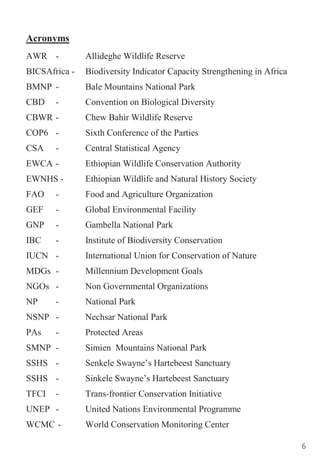 6
Acronyms
AWR - Allideghe Wildlife Reserve
BICSAfrica - Biodiversity Indicator Capacity Strengthening in Africa
BMNP - Bale Mountains National Park
CBD - Convention on Biological Diversity
CBWR - Chew Bahir Wildlife Reserve
COP6 - Sixth Conference of the Parties
CSA - Central Statistical Agency
EWCA - Ethiopian Wildlife Conservation Authority
EWNHS - Ethiopian Wildlife and Natural History Society
FAO - Food and Agriculture Organization
GEF - Global Environmental Facility
GNP - Gambella National Park
IBC - Institute of Biodiversity Conservation
IUCN - International Union for Conservation of Nature
MDGs - Millennium Development Goals
NGOs - Non Governmental Organizations
NP - National Park
NSNP - Nechsar National Park
PAs - Protected Areas
SMNP - Simien Mountains National Park
SSHS - Senkele Swayne‟s Hartebeest Sanctuary
SSHS - Sinkele Swayne‟s Hartebeest Sanctuary
TFCI - Trans-frontier Conservation Initiative
UNEP - United Nations Environmental Programme
WCMC - World Conservation Monitoring Center
 