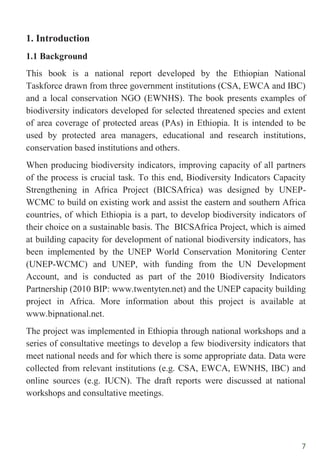 7
1. Introduction
1.1 Background
This book is a national report developed by the Ethiopian National
Taskforce drawn from three government institutions (CSA, EWCA and IBC)
and a local conservation NGO (EWNHS). The book presents examples of
biodiversity indicators developed for selected threatened species and extent
of area coverage of protected areas (PAs) in Ethiopia. It is intended to be
used by protected area managers, educational and research institutions,
conservation based institutions and others.
When producing biodiversity indicators, improving capacity of all partners
of the process is crucial task. To this end, Biodiversity Indicators Capacity
Strengthening in Africa Project (BICSAfrica) was designed by UNEP-
WCMC to build on existing work and assist the eastern and southern Africa
countries, of which Ethiopia is a part, to develop biodiversity indicators of
their choice on a sustainable basis. The BICSAfrica Project, which is aimed
at building capacity for development of national biodiversity indicators, has
been implemented by the UNEP World Conservation Monitoring Center
(UNEP-WCMC) and UNEP, with funding from the UN Development
Account, and is conducted as part of the 2010 Biodiversity Indicators
Partnership (2010 BIP: www.twentyten.net) and the UNEP capacity building
project in Africa. More information about this project is available at
www.bipnational.net.
The project was implemented in Ethiopia through national workshops and a
series of consultative meetings to develop a few biodiversity indicators that
meet national needs and for which there is some appropriate data. Data were
collected from relevant institutions (e.g. CSA, EWCA, EWNHS, IBC) and
online sources (e.g. IUCN). The draft reports were discussed at national
workshops and consultative meetings.
 