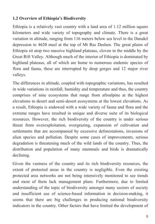8
1.2 Overview of Ethiopia’s Biodiversity
Ethiopia is a relatively vast country with a land area of 1.12 million square
kilometers and wide variety of topography and climate. There is a great
variation in altitude, ranging from 116 meters below sea level in the Danakil
depression to 4620 masl at the top of Mt Ras Dashen. The great plains of
Ethiopia sit atop two massive highland plateaus, cloven in the middle by the
Great Rift Valley. Although much of the interior of Ethiopia is dominated by
highland plateaus, all of which are home to numerous endemic species of
flora and fauna, these are interrupted by deep gorges and 12 major river
valleys.
The differences in altitude, coupled with topographic variations, has resulted
in wide variations in rainfall, humidity and temperature and thus, the country
comprises of nine ecosystems that range from afroalpine at the highest
elevations to desert and semi-desert ecosystems at the lowest elevations. As
a result, Ethiopia is endowed with a wide variety of fauna and flora and the
extreme ranges have resulted in unique and diverse suite of its biological
resources. However, the rich biodiversity of the country is under serious
threat from overexploitation, overgrazing, expansion of cultivation and
settlements that are accompanied by excessive deforestations, invasions of
alien species and pollution. Despite some cases of improvements, serious
degradation is threatening much of the wild lands of the country. Thus, the
distribution and population of many mammals and birds is dramatically
declining.
Given the vastness of the country and its rich biodiversity resources, the
extent of protected areas in the country is negligible. Even the existing
protected area networks are not being intensively monitored to see trends
and most of them lack management plans. Furthermore, due to limited
understanding of the topic of biodiversity amongst many sectors of society
and insufficient use of science-based information in decision-making, it
seems that there are big challenges in producing national biodiversity
indicators in the country. Other factors that have limited the development of
 