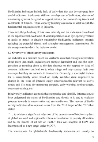 9
biodiversity indicators include lack of basic data that can be converted into
useful indicators, inadequate skills on development of indicators, absence of
monitoring systems designed to support priority decision-making issues and
constraints of finance. Thus, capacity building assistance is vital to curb the
fundamental constraints seen in this area.
Therefore, the publishing of this book is timely and the indicators considered
in the report are believed to be of vital importance as an eye-opening venture
to assist as model to develop sustainable biodiversity indicators towards
reducing the potential threats and strategize management interventions for
the ecosystems in which the indicators exist.
1.3 Overview of Biodiversity Indicators
An indicator is a measure based on verifiable data that conveys information
about more than itself. Indicators are purpose-dependent and thus the inter-
pretation or meaning given to the data depends on the purpose or issue of
concern. Indicators can lead on to other things and may convey their own
messages but they are not ends in themselves. Generally, a successful indica-
tor is scientifically valid; based on easily available data; responsive to
change in the issue of interest; easily understandable; relevant to user‟s
needs; and it is used for measuring progress, early warning, setting targets,
awareness-raising, etc.
Biodiversity indicators are tools that summarize and simplify information, to
help understand the status of biodiversity and threats to it, and to evaluate
progress towards its conservation and sustainable use. The process of biodi-
versity indicators development stems from the 2010 target of the CBD that
states:
“ . .. to achieve a significant reduction of the current rate of biodiversity loss
at global, national and regional levels as a contribution to poverty alleviation
and to the benefit of all life on Earth.” This was adopted at CoP6 and
incorporated as a new target under MDG7.
The motivations for global-scale biodiversity indicators are usually to
 