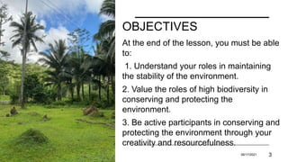OBJECTIVES
At the end of the lesson, you must be able
to:
1. Understand your roles in maintaining
the stability of the environment.
2. Value the roles of high biodiversity in
conserving and protecting the
environment.
3. Be active participants in conserving and
protecting the environment through your
creativity and resourcefulness.
PRESENTATION TITLE 06/17/2021 3
 