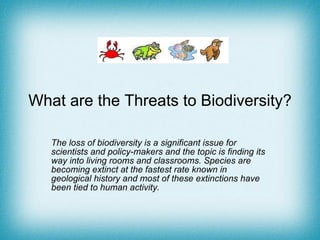 What are the Threats to Biodiversity? The loss of biodiversity is a significant issue for scientists and policy-makers and the topic is finding its way into living rooms and classrooms. Species are becoming extinct at the fastest rate known in geological history and most of these extinctions have been tied to human activity. 