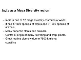India as a Mega Diversity region
– India is one of 12 mega diversity countries of world.
– It has 47,000 species of plants and 81,000 species of
animals.
– Many endemic plants and animals.
– Centre of origin of many flowering and crop plants.
– Great marine diversity due to 7500 km long
coastline
 