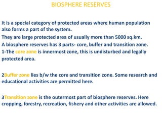 BIOSPHERE RESERVES
It is a special category of protected areas where human population
also forms a part of the system.
They are large protected area of usually more than 5000 sq.km.
A biosphere reserves has 3 parts- core, buffer and transition zone.
1-The core zone is innermost zone, this is undisturbed and legally
protected area.
2Buffer zone lies b/w the core and transition zone. Some research and
educational activities are permitted here.
3Transition zone is the outermost part of biosphere reserves. Here
cropping, forestry, recreation, fishery and other activities are allowed.
 