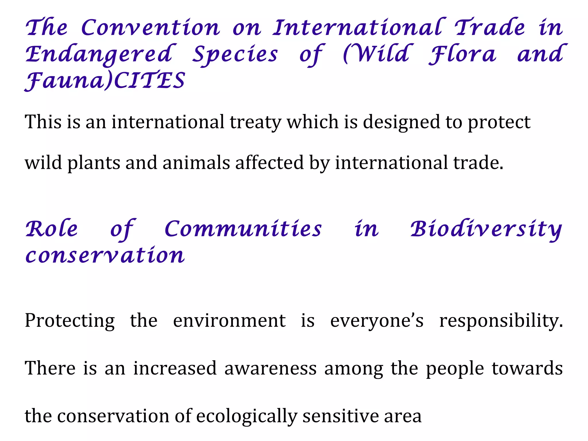 The Convention on International Trade in
Endangered Species of (Wild Flora and
Fauna)CITES
This is an international treaty which is designed to protect
wild plants and animals affected by international trade.
Role of Communities in Biodiversity
conservation
Protecting the environment is everyone’s responsibility.
There is an increased awareness among the people towards
the conservation of ecologically sensitive area
 