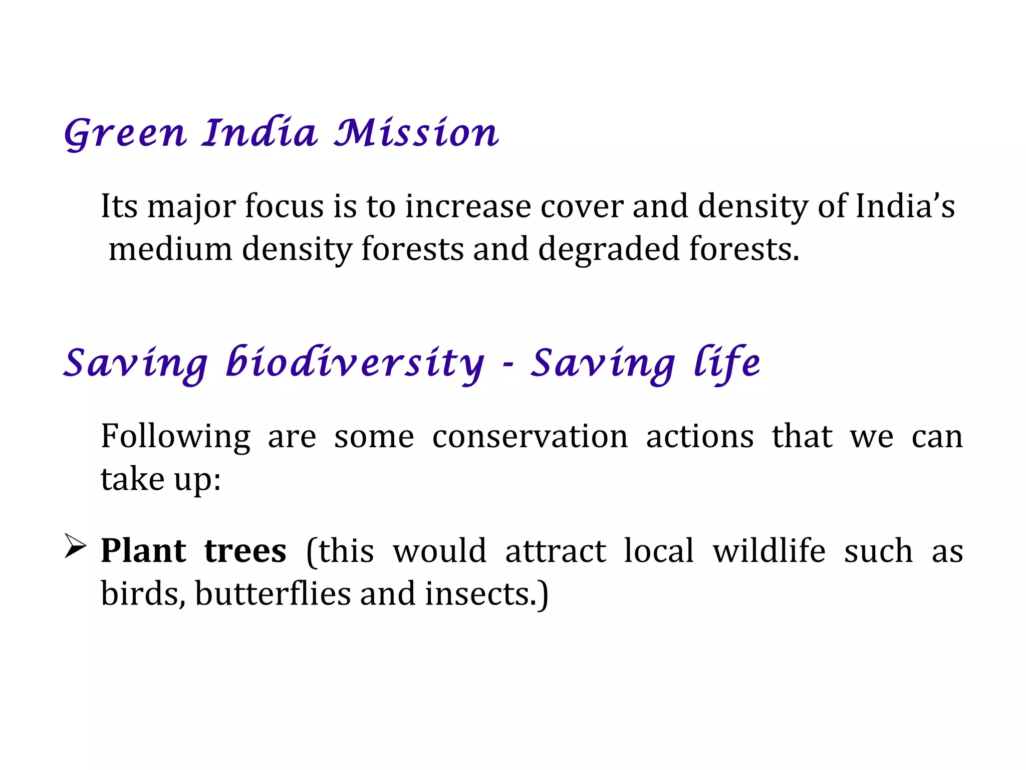 Green India Mission
Its major focus is to increase cover and density of India’s
medium density forests and degraded forests.
Saving biodiversity - Saving life
Following are some conservation actions that we can
take up:
 Plant trees (this would attract local wildlife such as
birds, butterflies and insects.)
 