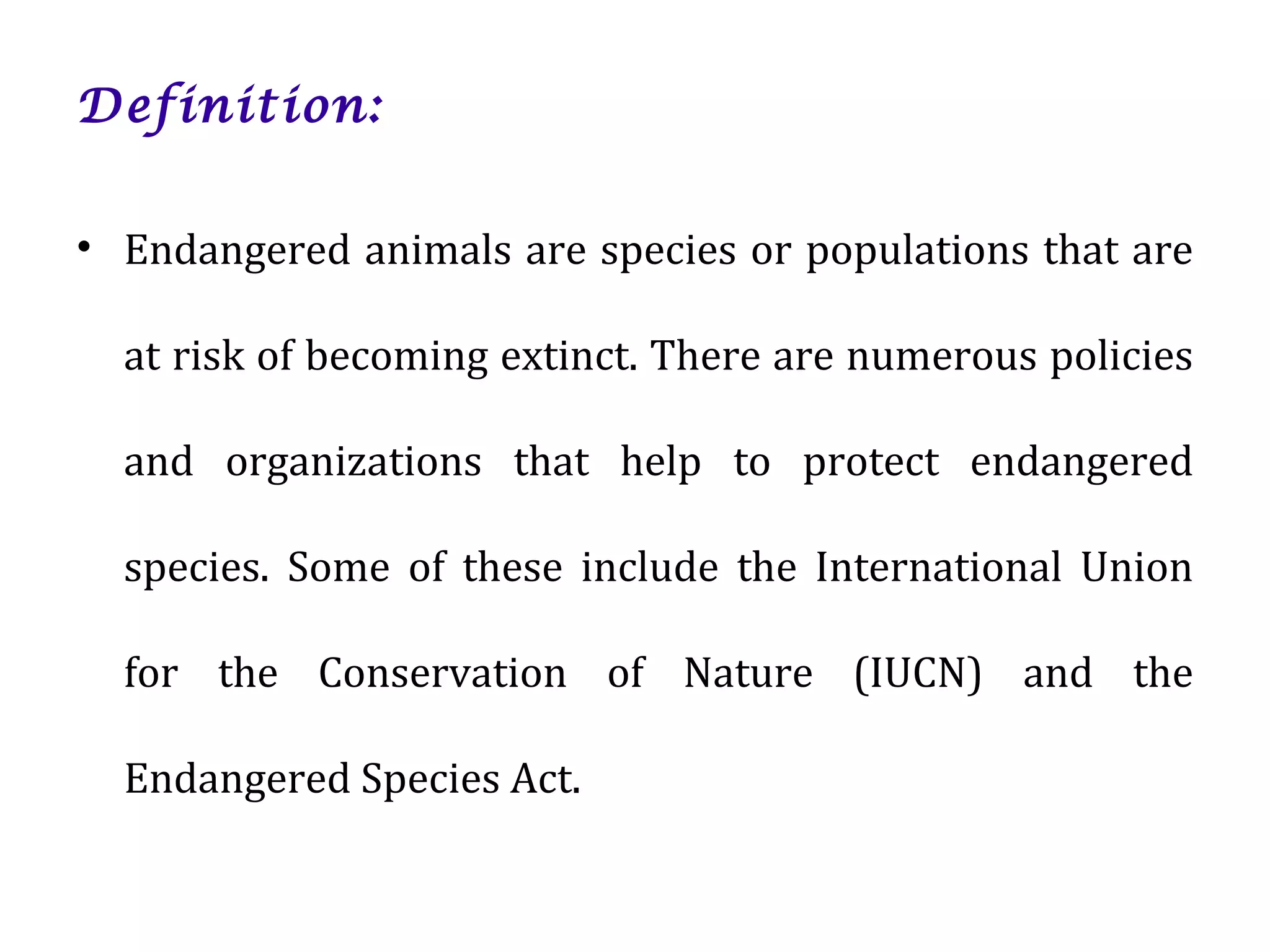 Definition:
• Endangered animals are species or populations that are
at risk of becoming extinct. There are numerous policies
and organizations that help to protect endangered
species. Some of these include the International Union
for the Conservation of Nature (IUCN) and the
Endangered Species Act.
 