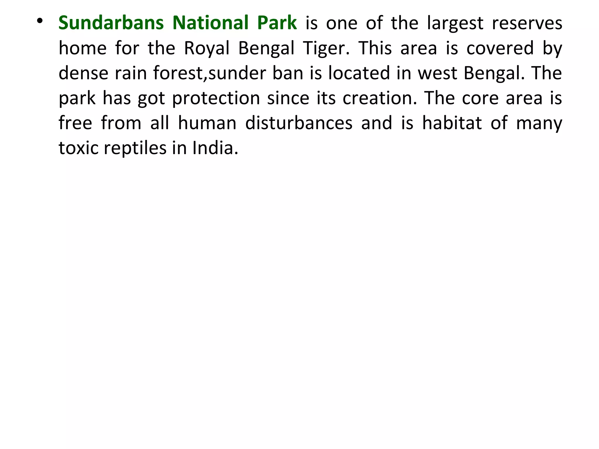 • Sundarbans National Park is one of the largest reserves
home for the Royal Bengal Tiger. This area is covered by
dense rain forest,sunder ban is located in west Bengal. The
park has got protection since its creation. The core area is
free from all human disturbances and is habitat of many
toxic reptiles in India.
 