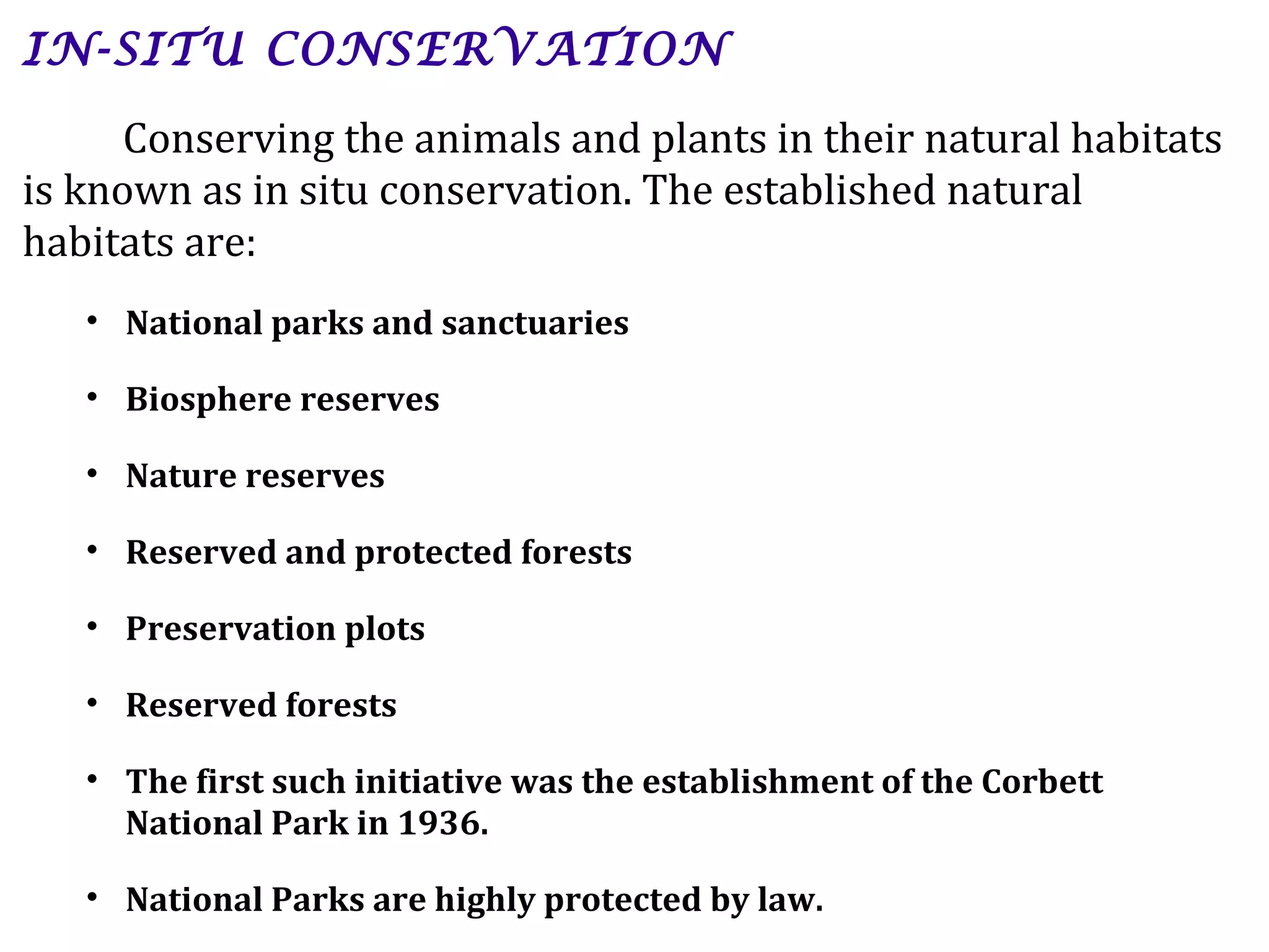 IN-SITU CONSERVATION
Conserving the animals and plants in their natural habitats
is known as in situ conservation. The established natural
habitats are:
• National parks and sanctuaries
• Biosphere reserves
• Nature reserves
• Reserved and protected forests
• Preservation plots
• Reserved forests
• The first such initiative was the establishment of the Corbett
National Park in 1936.
• National Parks are highly protected by law.
 