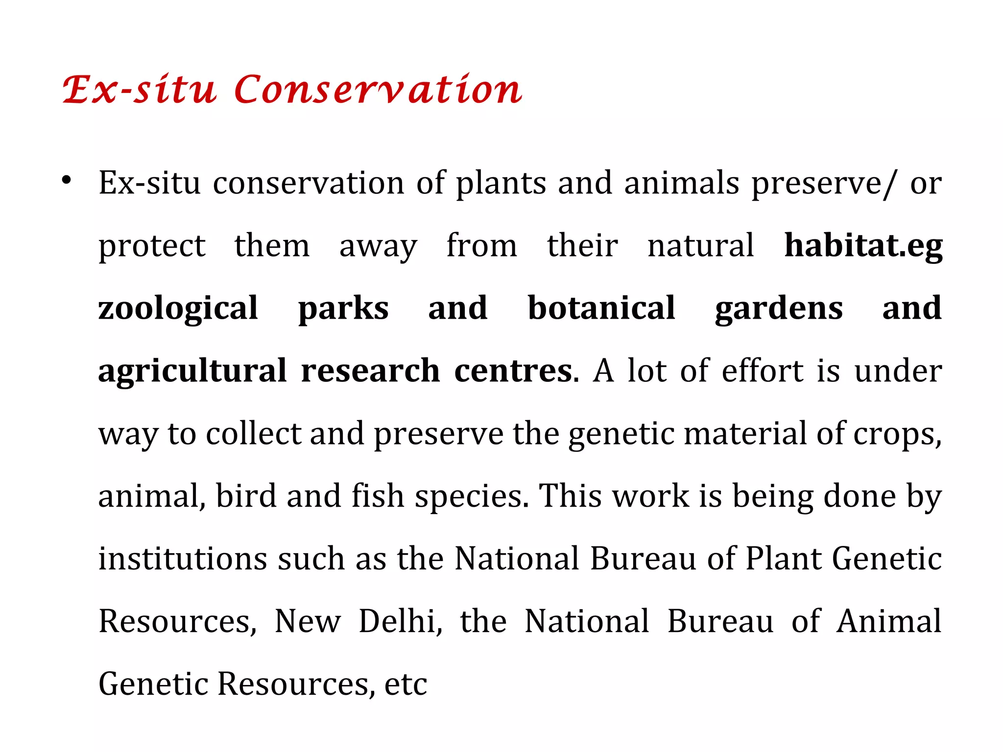 Ex-situ Conservation
• Ex-situ conservation of plants and animals preserve/ or
protect them away from their natural habitat.eg
zoological parks and botanical gardens and
agricultural research centres. A lot of effort is under
way to collect and preserve the genetic material of crops,
animal, bird and fish species. This work is being done by
institutions such as the National Bureau of Plant Genetic
Resources, New Delhi, the National Bureau of Animal
Genetic Resources, etc
 