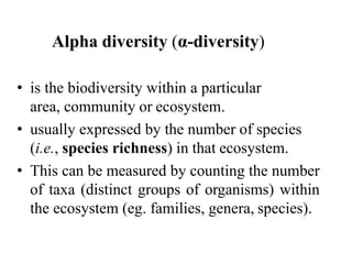 Alpha diversity (α-diversity)
• is the biodiversity within a particular
area, community or ecosystem.
• usually expressed by the number of species
(i.e., species richness) in that ecosystem.
• This can be measured by counting the number
of taxa (distinct groups of organisms) within
the ecosystem (eg. families, genera, species).
 