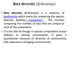 Beta diversity (β-diversity)
• Beta diversity (β-diversity) is a measure of
biodiversity which works by comparing the species
diversity between ecosystems . This involves
comparing the number of taxa that are unique to
each of the ecosystems.
• It is the rate of change in species composition across
habitats or among communities. It gives a
quantitative measure of diversity of communities
that experience changing environments
 