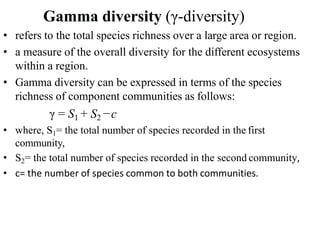 Gamma diversity (γ-diversity)
• refers to the total species richness over a large area or region.
• a measure of the overall diversity for the different ecosystems
within a region.
• Gamma diversity can be expressed in terms of the species
richness of component communities as follows:
γ = S1 + S2 −c
• where, S1= the total number of species recorded in the first
community,
• S2= the total number of species recorded in the second community,
• c= the number of species common to both communities.
 