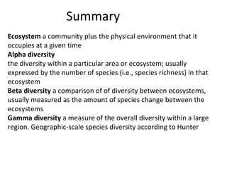 Summary
Ecosystem a community plus the physical environment that it
occupies at a given time
Alpha diversity
the diversity within a particular area or ecosystem; usually
expressed by the number of species (i.e., species richness) in that
ecosystem
Beta diversity a comparison of of diversity between ecosystems,
usually measured as the amount of species change between the
ecosystems
Gamma diversity a measure of the overall diversity within a large
region. Geographic-scale species diversity according to Hunter
 