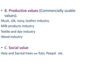 • B. Productive values (Commercially usable
values).
Musk, silk, ivory, leather industry.
Milk products industry
Textile and dye industry
Wood industry
• C. Social value
Holy and Sacred trees Tulsi, Peepal etc.
 