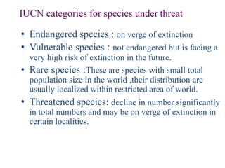 IUCN categories for species under threat
• Endangered species : on verge of extinction
• Vulnerable species : not endangered but is facing a
very high risk of extinction in the future.
• Rare species :These are species with small total
population size in the world ,their distribution are
usually localized within restricted area of world.
• Threatened species: decline in number significantly
in total numbers and may be on verge of extinction in
certain localities.
 