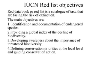 IUCN Red list objectives
Red data book or red list is a catalogue of taxa that
are facing the risk of extinction.
The main objectives are:
1. Identification and documentation of endangered
species.
2.Providing a global index of the decline of
biodiversity.
3.Developing awareness about the importance of
threatened biodiversity.
4.Defining conservation priorities at the local level
and guiding conservation action.
 