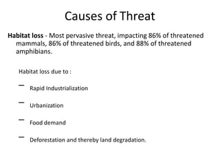 Causes of Threat
Habitat loss - Most pervasive threat, impacting 86% of threatened
mammals, 86% of threatened birds, and 88% of threatened
amphibians.
Habitat loss due to :
Rapid Industrialization
Urbanization
Food demand
–
–
–
– Deforestation and thereby land degradation.
 