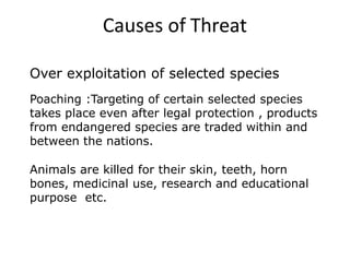 Over exploitation of selected species
Poaching :Targeting of certain selected species
takes place even after legal protection , products
from endangered species are traded within and
between the nations.
Animals are killed for their skin, teeth, horn
bones, medicinal use, research and educational
purpose etc.
Causes of Threat
 